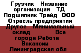 Грузчик › Название организации ­ ТД Подшипник Трейд, ООО › Отрасль предприятия ­ Другое › Минимальный оклад ­ 35 000 - Все города Работа » Вакансии   . Ленинградская обл.,Сосновый Бор г.